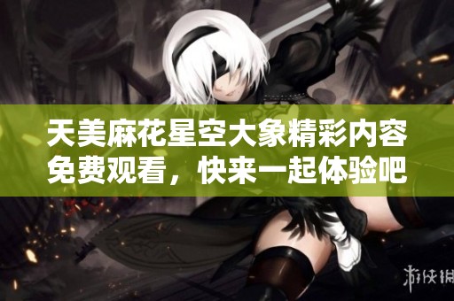 天美麻花星空大象精彩内容免费观看，快来一起体验吧