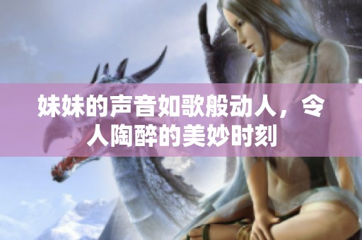 妹妹的声音如歌般动人，令人陶醉的美妙时刻