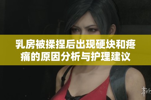乳房被揉捏后出现硬块和疼痛的原因分析与护理建议