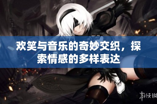 欢笑与音乐的奇妙交织，探索情感的多样表达