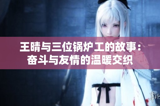 王晴与三位锅炉工的故事：奋斗与友情的温暖交织
