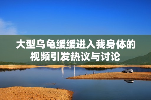 大型乌龟缓缓进入我身体的视频引发热议与讨论