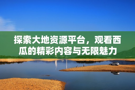 探索大地资源平台，观看西瓜的精彩内容与无限魅力