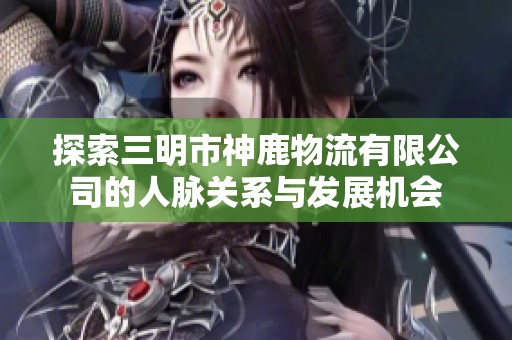 探索三明市神鹿物流有限公司的人脉关系与发展机会