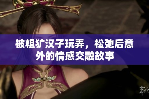 被粗犷汉子玩弄，松弛后意外的情感交融故事