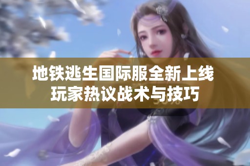 地铁逃生国际服全新上线 玩家热议战术与技巧