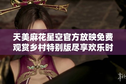 天美麻花星空官方放映免费观赏乡村特别版尽享欢乐时光
