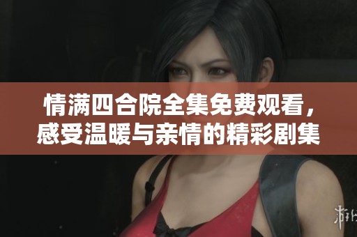 情满四合院全集免费观看，感受温暖与亲情的精彩剧集