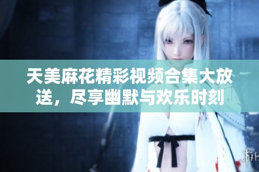 天美麻花精彩视频合集大放送，尽享幽默与欢乐时刻