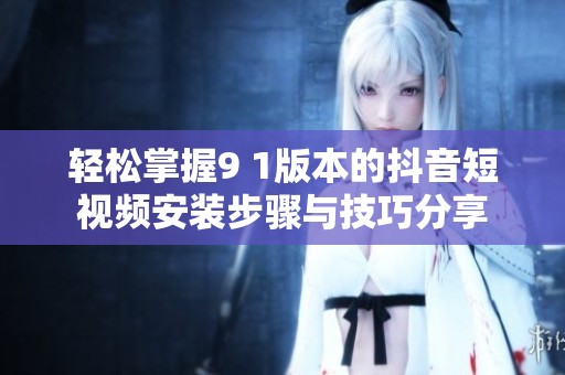 轻松掌握9 1版本的抖音短视频安装步骤与技巧分享