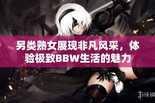 另类熟女展现非凡风采，体验极致BBW生活的魅力