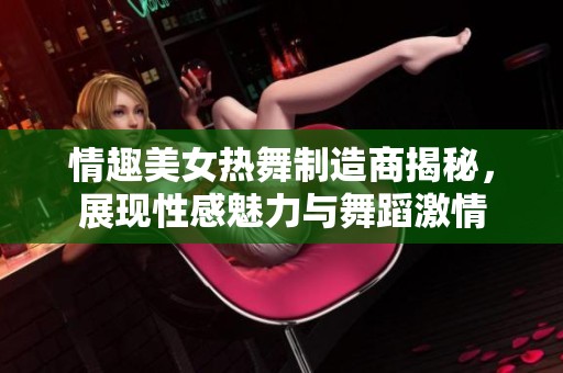 情趣美女热舞制造商揭秘，展现性感魅力与舞蹈激情