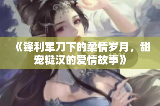 《锋利军刀下的柔情岁月，甜宠糙汉的爱情故事》
