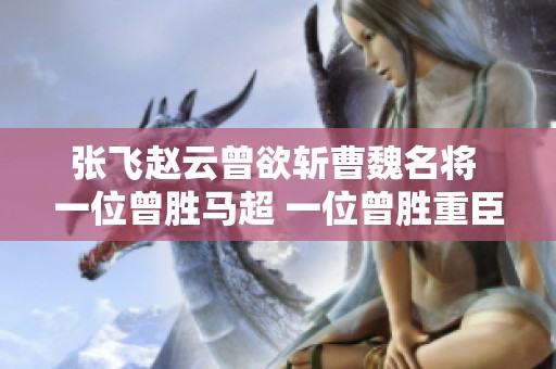 张飞赵云曾欲斩曹魏名将 一位曾胜马超 一位曾胜重臣
