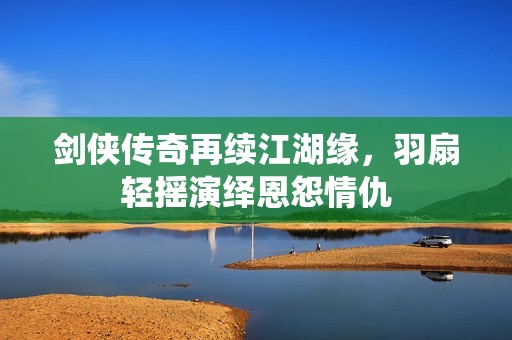 剑侠传奇再续江湖缘，羽扇轻摇演绎恩怨情仇