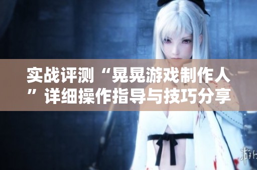 实战评测“晃晃游戏制作人”详细操作指导与技巧分享