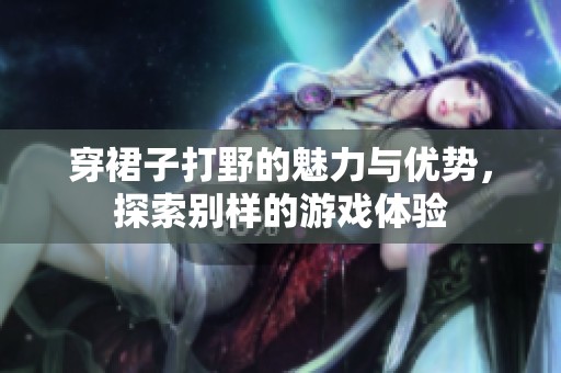 穿裙子打野的魅力与优势，探索别样的游戏体验