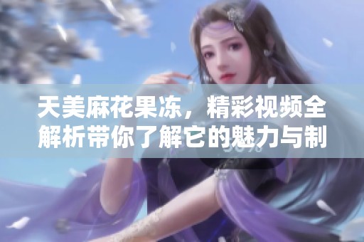 天美麻花果冻，精彩视频全解析带你了解它的魅力与制作过程