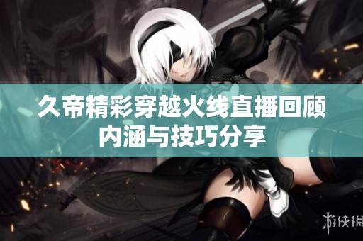 久帝精彩穿越火线直播回顾内涵与技巧分享