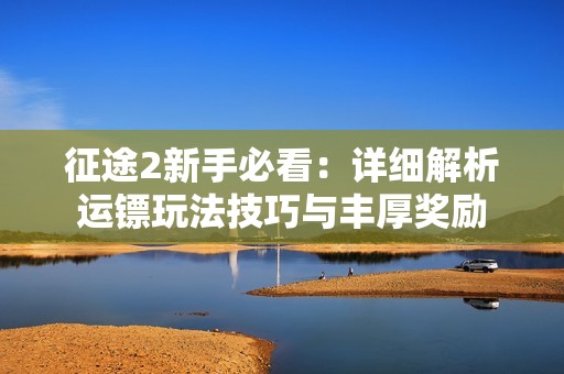 征途2新手必看：详细解析运镖玩法技巧与丰厚奖励