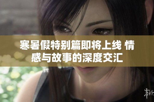 寒暑假特别篇即将上线 情感与故事的深度交汇