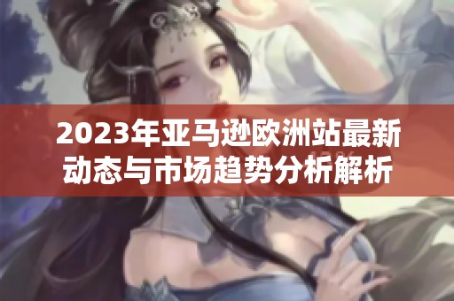 2023年亚马逊欧洲站最新动态与市场趋势分析解析