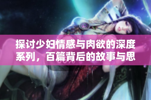 探讨少妇情感与肉欲的深度系列，百篇背后的故事与思考