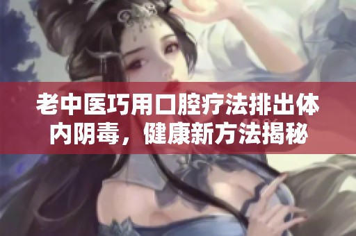 老中医巧用口腔疗法排出体内阴毒，健康新方法揭秘
