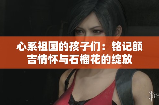 心系祖国的孩子们：铭记额吉情怀与石榴花的绽放