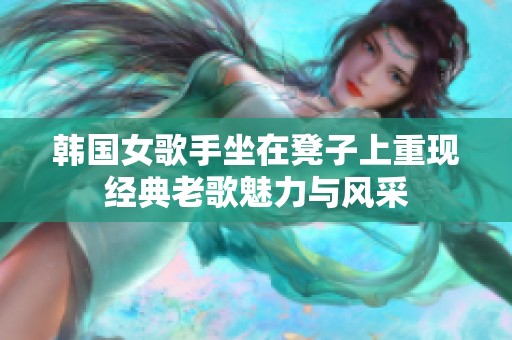 韩国女歌手坐在凳子上重现经典老歌魅力与风采