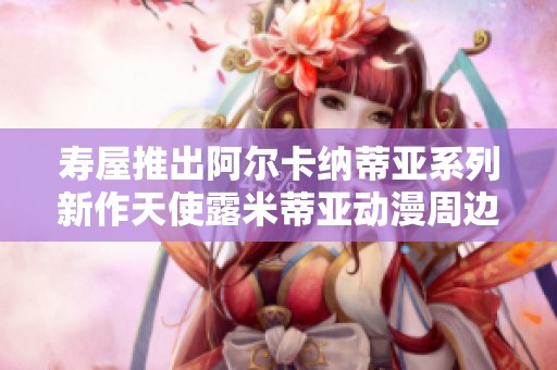 寿屋推出阿尔卡纳蒂亚系列新作天使露米蒂亚动漫周边产品