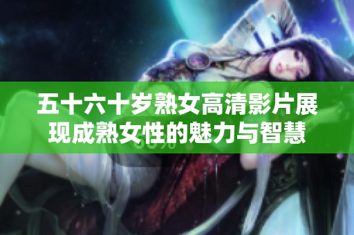 五十六十岁熟女高清影片展现成熟女性的魅力与智慧