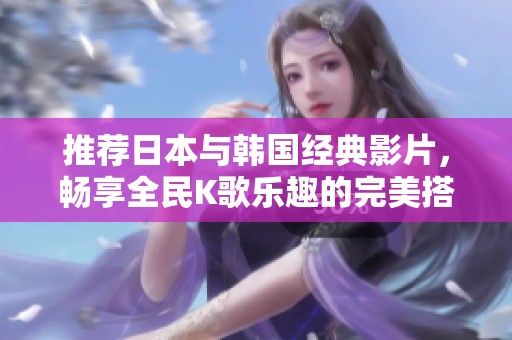 推荐日本与韩国经典影片，畅享全民K歌乐趣的完美搭配