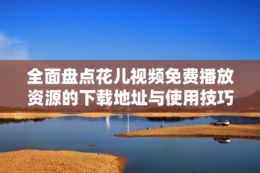 全面盘点花儿视频免费播放资源的下载地址与使用技巧