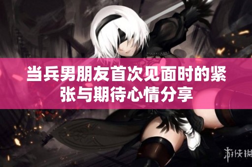 当兵男朋友首次见面时的紧张与期待心情分享