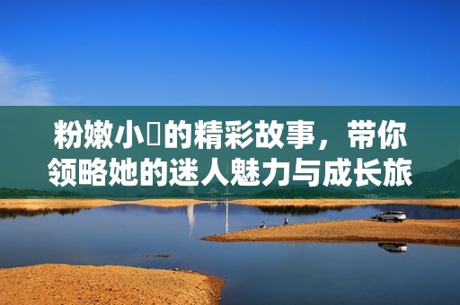 粉嫩小泬的精彩故事，带你领略她的迷人魅力与成长旅程