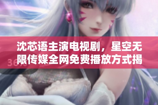 沈芯语主演电视剧，星空无限传媒全网免费播放方式揭秘