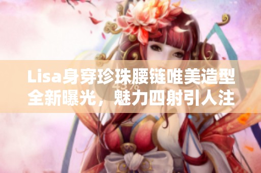 Lisa身穿珍珠腰链唯美造型全新曝光，魅力四射引人注目