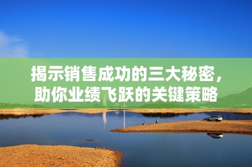 揭示销售成功的三大秘密，助你业绩飞跃的关键策略