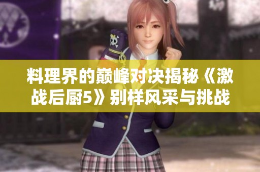 料理界的巅峰对决揭秘《激战后厨5》别样风采与挑战