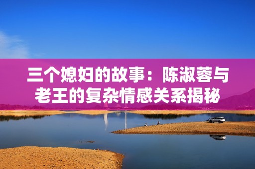 三个媳妇的故事：陈淑蓉与老王的复杂情感关系揭秘