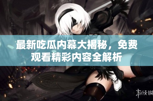 最新吃瓜内幕大揭秘，免费观看精彩内容全解析