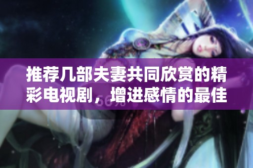 推荐几部夫妻共同欣赏的精彩电视剧，增进感情的最佳选择