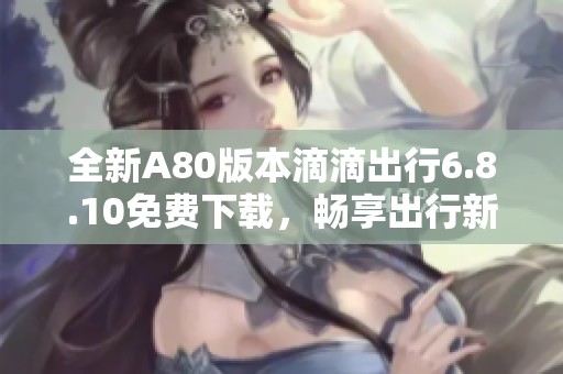 全新A80版本滴滴出行6.8.10免费下载，畅享出行新体验