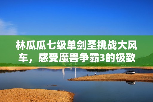 林瓜瓜七级单剑圣挑战大风车，感受魔兽争霸3的极致快感！