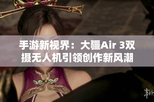 手游新视界：大疆Air 3双摄无人机引领创作新风潮