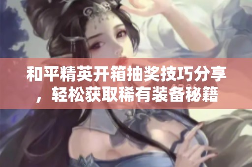 和平精英开箱抽奖技巧分享，轻松获取稀有装备秘籍