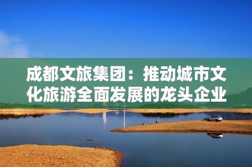 成都文旅集团：推动城市文化旅游全面发展的龙头企业