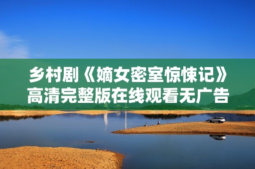 乡村剧《嫡女密室惊悚记》高清完整版在线观看无广告