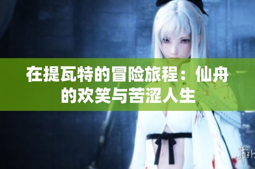 在提瓦特的冒险旅程：仙舟的欢笑与苦涩人生